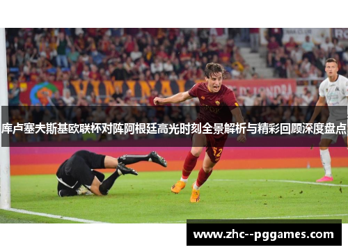 库卢塞夫斯基欧联杯对阵阿根廷高光时刻全景解析与精彩回顾深度盘点