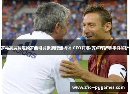 罗马高层解雇德罗西引发极端球迷抗议 CEO莉娜·苏卢库辞职事件解析 罗马高层解雇德罗西引发极端球迷抗议 CEO莉娜·苏卢库辞职事件解析