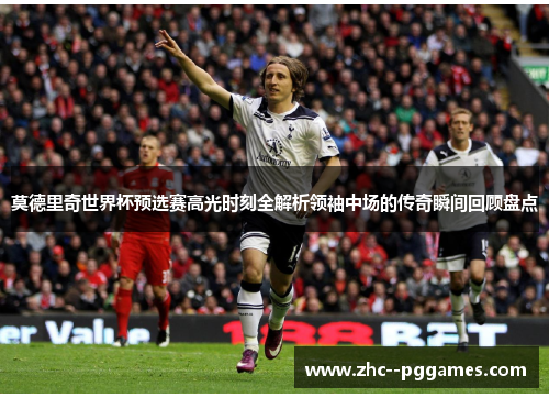 莫德里奇世界杯预选赛高光时刻全解析领袖中场的传奇瞬间回顾盘点